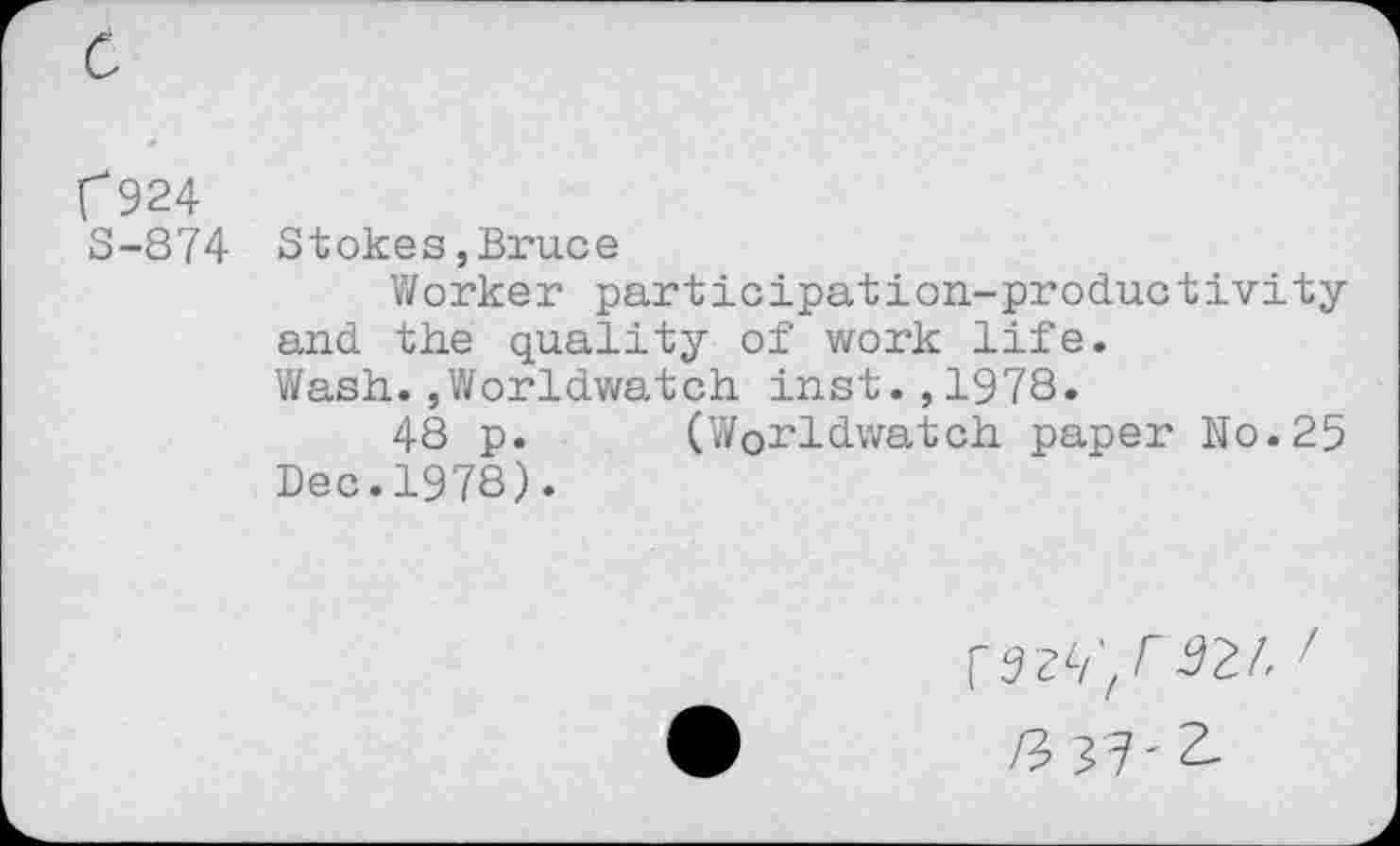 ﻿r 924
S-874 Stokes,Bruce
Worker participation-productivity and the quality of work life.
Wash.,Worldwatch inst.,1978.
48 p. (Worldwatch paper No.25 Dec.1978).